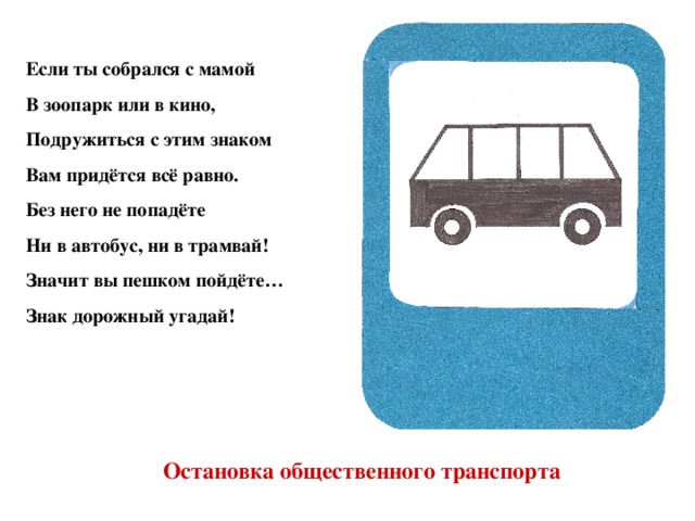 Если ты собрался с мамой В зоопарк или в кино, Подружиться с этим знаком Вам придётся всё равно. Без него не попадёте Ни в автобус, ни в трамвай! Значит вы пешком пойдёте… Знак дорожный угадай! Остановка общественного транспорта