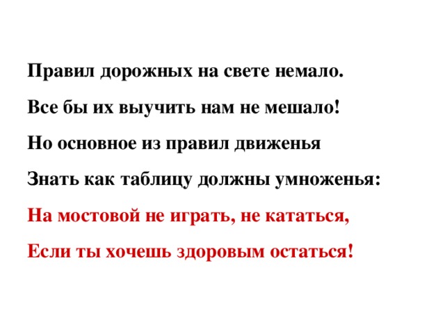 Правил дорожных на свете немало. Все бы их выучить нам не мешало! Но основное из правил движенья Знать как таблицу должны умноженья: На мостовой не играть, не кататься, Если ты хочешь здоровым остаться!