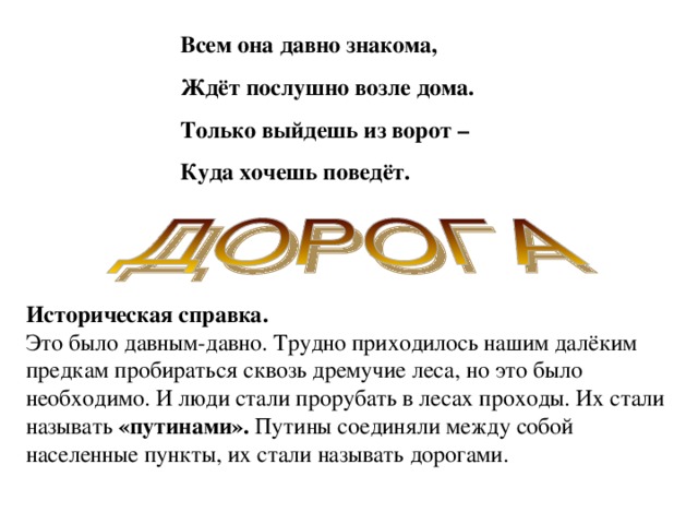 Всем она давно знакома, Ждёт послушно возле дома. Только выйдешь из ворот – Куда хочешь поведёт. Историческая справка. Это было давным-давно. Трудно приходилось нашим далёким предкам пробираться сквозь дремучие леса, но это было необходимо. И люди стали прорубать в лесах проходы. Их стали называть «путинами». Путины соединяли между собой населенные пункты, их стали называть дорогами.