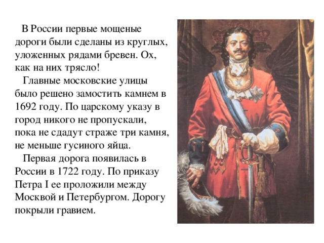 В России первые мощеные дороги были сделаны из круглых, уложенных рядами бревен. Ох, как на них трясло!  Главные московские улицы было решено замостить камнем в 1692 году. По царскому указу в город никого не пропускали, пока не сдадут страже три камня, не меньше гусиного яйца.  Первая дорога появилась в России в 1722 году. По приказу Петра I ее проложили между Москвой и Петербургом. Дорогу покрыли гравием.