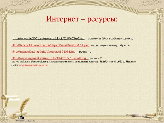 Интернет – ресурсы:  http://www.bg2001.ru/upload/iblock/616/4034-7.jpg  грамота (для создания рамки)  http://lenagold.narod.ru/fon/clipart/s/svit/svitolk101.png  перо, чернильница, бумага  http://megasklad.ru/data/photoes/s194064.jpg  ручка - 1 http://www.segment.ru/img_hits/4946015_1_small.jpg  ручка – 2  Автор шаблона: Ранько Елена Алексеевна учитель начальных классов МАОУ лицей №21 г. Иваново Сайт: http://elenaranko.ucoz.ru/