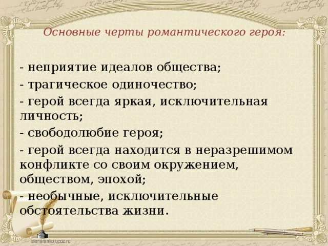 Основные черты романтического героя:   - неприятие идеалов общества; - трагическое одиночество; - герой всегда яркая, исключительная личность; - свободолюбие героя; - герой всегда находится в неразрешимом конфликте со своим окружением, обществом, эпохой; - необычные, исключительные обстоятельства жизни.