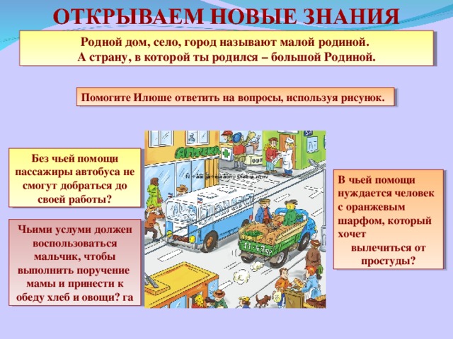 Родной дом, село, город называют малой родиной. А страну, в которой ты родился – большой Родиной. Помогите Илюше ответить на вопросы, используя рисунок. Без чьей помощи пассажиры автобуса не смогут добраться до своей работы? В чьей помощи нуждается человек с оранжевым шарфом, который хочет вылечиться от простуды? Чьими услуми должен воспользоваться мальчик, чтобы выполнить поручение мамы и принести к обеду хлеб и овощи? га 3