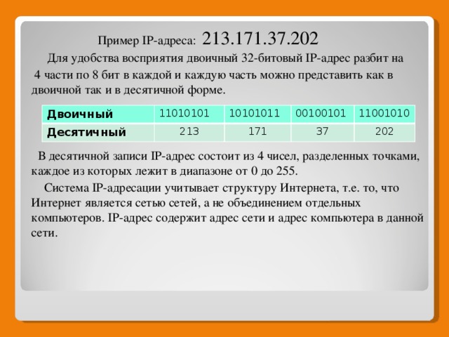 Пример IP-адреса:  213.171.37.202  Для удобства восприятия двоичный 32-битовый IP-адрес разбит на  4 части по 8 бит в каждой и каждую часть можно представить как в двоичной так и в десятичной форме.  В десятичной записи IP-адрес состоит из 4 чисел, разделенных точками, каждое из которых лежит в диапазоне от 0 до 255.  Система IP-адресации учитывает структуру Интернета, т.е. то, что Интернет является сетью сетей, а не объединением отдельных компьютеров. IP-адрес содержит адрес сети и адрес компьютера в данной сети. Двоичный 11010101 Десятичный 10101011 213 00100101 171 11001010 37 202