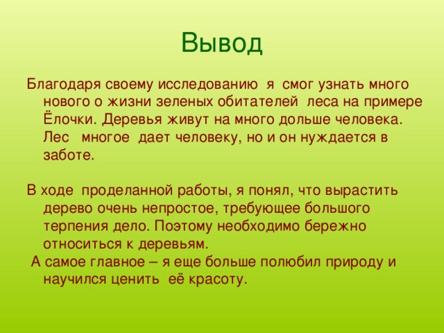 Вывод Благодаря своему исследованию я смог узнать много нового о жизни зеленых обитателей леса на примере Ёлочки. Деревья живут на много дольше человека. Лес многое дает человеку, но и он нуждается в заботе. В ходе проделанной работы, я понял, что вырастить дерево очень непростое, требующее большого терпения дело. Поэтому необходимо бережно относиться к деревьям.  А самое главное – я еще больше полюбил природу и научился ценить её красоту.