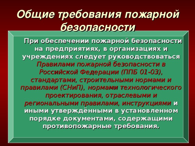 Общие требования пожарной безопасности  При обеспечении пожарной безопасности на предприятиях, в организациях и учреждениях следует руководствоваться Правилами пожарной безопасности в Российской Федерации (ППБ 01-03),  стандартами, строительными нормами и правилами (СНиП),  нормами технологического проектирования, отраслевыми и региональными правилами, инструкциями и иными утверждёнными в установленном порядке документами, содержащими противопожарные требования.