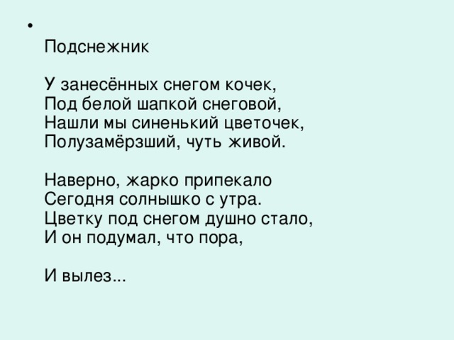 Подснежник   У занесённых снегом кочек,  Под белой шапкой снеговой,  Нашли мы синенький цветочек,  Полузамёрзший, чуть живой.   Наверно, жарко припекало  Сегодня солнышко с утра.  Цветку под снегом душно стало,  И он подумал, что пора,   И вылез...