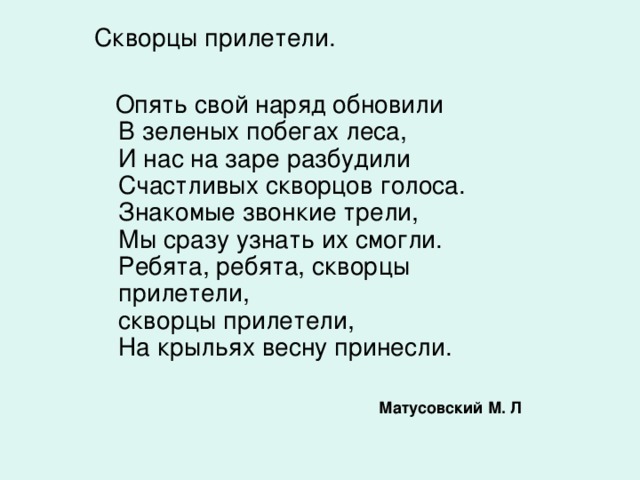 Скворцы прилетели.  Опять свой наряд обновили  В зеленых побегах леса,  И нас на заре разбудили  Счастливых скворцов голоса.  Знакомые звонкие трели,  Мы сразу узнать их смогли.  Ребята, ребята, скворцы прилетели,  скворцы прилетели,  На крыльях весну принесли.    Матусовский М. Л