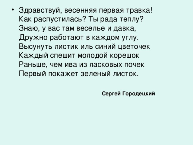 Здравствуй, весенняя первая травка!  Как распустилась? Ты рада теплу?  Знаю, y вас там веселье и давка,  Дружно работают в каждом yглy.  Высyнyть листик иль синий цветочек  Каждый спешит молодой корешок  Раньше, чем ива из ласковых почек  Первый покажет зеленый листок.