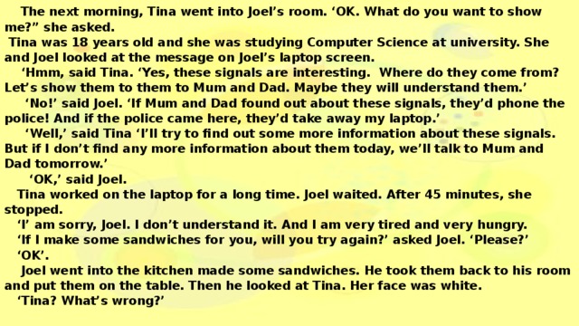 The next morning, Tina went into Joel’s room. ‘OK. What do you want to show me?” she asked.   Tina was 18 years old and she was studying Computer Science at university. She and Joel looked at the message on Joel’s laptop screen.   ‘Hmm, said Tina. ‘Yes, these signals are interesting. Where do they come from? Let’s show them to them to Mum and Dad. Maybe they will understand them.’   ‘No!’ said Joel. ‘If Mum and Dad found out about these signals, they’d phone the police! And if the police came here, they’d take away my laptop.’   ‘Well,’ said Tina ‘I’ll try to find out some more information about these signals. But if I don’t find any more information about them today, we’ll talk to Mum and Dad tomorrow.’   ‘OK,’ said Joel.   Tina worked on the laptop for a long time. Joel waited. After 45 minutes, she stopped.   ‘I’ am sorry, Joel. I don’t understand it. And I am very tired and very hungry.   ‘If I make some sandwiches for you, will you try again?’ asked Joel. ‘Please?’   ‘OK’.   Joel went into the kitchen made some sandwiches. He took them back to his room and put them on the table. Then he looked at Tina. Her face was white.   ‘Tina? What’s wrong?’