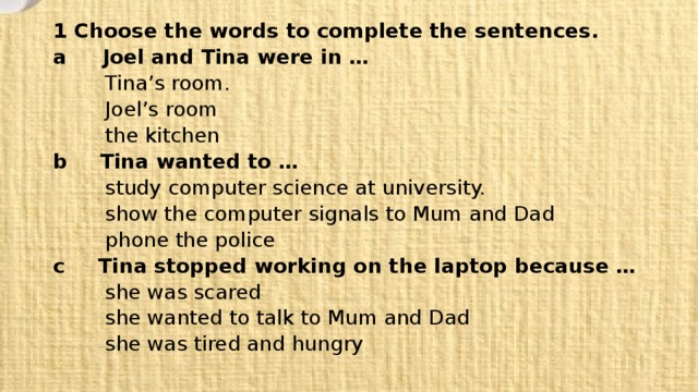 1 Choose the words to complete the sentences.  a Joel and Tina were in …   Tina’s room.   Joel’s room   the kitchen  b  Tina wanted to …   study computer science at university.   show the computer signals to Mum and Dad   phone the police  c  Tina stopped working on the laptop because …   she was scared   she wanted to talk to Mum and Dad   she was tired and hungry