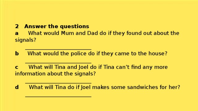 2 Answer the questions  a What would Mum and Dad do if they found out about the signals?  _________________________  b What would the police do if they came to the house?  _________________________  c What will Tina and Joel do if Tina can’t find any more information about the signals?  _________________________  d What will Tina do if Joel makes some sandwiches for her?  _________________________