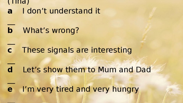 Can you remember?  Who said these things? Write J ( Joel) or T (Tina)  a I don’t understand it __  b What’s wrong? __  c These signals are interesting __  d Let’s show them to Mum and Dad __  e I’m very tired and very hungry __  f Will you try again? _ _