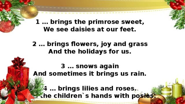 1 … brings the primrose sweet,  We see daisies at our feet.     2 … brings flowers, joy and grass  And the holidays for us.     3 … snows again  And sometimes it brings us rain.     4 … brings lilies and roses.  Fills the children`s hands with posies.