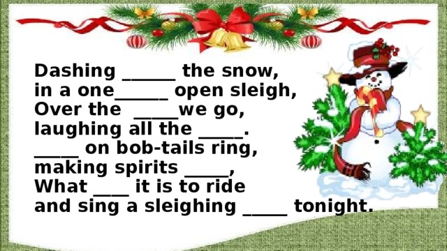 Dashing ______ the snow,  in a one______ open sleigh,  Over the _____we go,  laughing all the _____.  _____ on bob-tails ring,  making spirits _____,  What ____ it is to ride  and sing a sleighing _____ tonight.