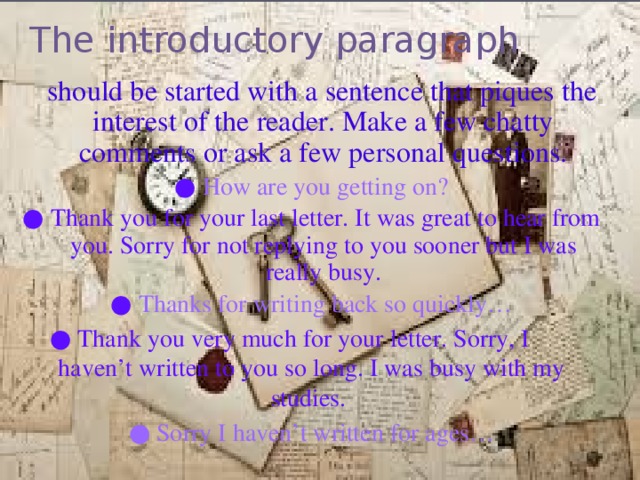 The introductory paragraph    should be started with a sentence that piques the interest of the reader. Make a few chatty comments or ask a few personal questions. ● How are you getting on? ● Thank you for your last letter. It was great to hear from you. Sorry for not replying to you sooner but I was really busy. ● Thanks for writing back so quickly… ● Thank you very much for your letter. Sorry, I haven’t written to you so long. I was busy with my studies. ● Sorry I haven’t written for ages…