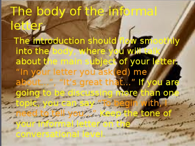 The body of the informal letter  The introduction should flow smoothly into the body, where you will talk about the main subject of your letter. “In your letter you ask(ed) me about...”, “It’s great that...” If you are going to be discussing more than one topic, you can say “To begin with, I need to tell you…” Keep the tone of your informal letter on the conversational level.