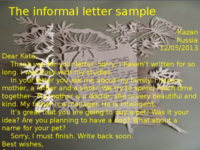 The informal letter sample   Kazan Russia 12/05/2013 Dear Kate,  Thank you for your letter. Sorry, I haven’t written for so long. I was busy with my studies.  In your letter you ask me about my family. I have a mother, a father and a sister. We try to spend much time together . My mother is a doctor, she is very beautiful and kind. My father is a manager. He is intelligent.  It’s great that you are going to buy a pet! Was it your idea? Are you planning to have a dog? What about a name for your pet?  Sorry, I must finish. Write back soon. Best wishes, Sergey