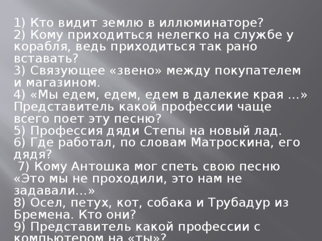 1) Кто видит землю в иллюминаторе? 2) Кому приходиться нелегко на службе у корабля, ведь приходиться так рано вставать? 3) Связующее «звено» между покупателем и магазином. 4) «Мы едем, едем, едем в далекие края …» Представитель какой профессии чаще всего поет эту песню? 5) Профессия дяди Степы на новый лад. 6) Где работал, по словам Матроскина, его дядя?  7) Кому Антошка мог спеть свою песню «Это мы не проходили, это нам не задавали…» 8) Осел, петух, кот, собака и Трубадур из Бремена. Кто они? 9) Представитель какой профессии с компьютером на «ты»? 10) «Опять от меня сбежала последняя электричка…» Кто был во главе побега?