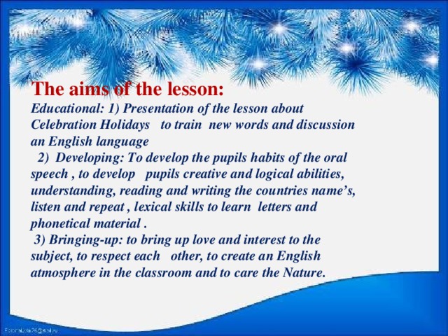The aims of the lesson:  Educational: 1) Presentation of the lesson about Celebration Holidays to train new words and discussion an English language    2) Developing: To develop the pupils habits of the oral speech , to develop pupils creative and logical abilities, understanding, reading and writing the countries name’s, listen and repeat , lexical skills to learn letters and phonetical material .   3) Bringing-up: to bring up love and interest to the subject, to respect each other, to create an English atmosphere in the classroom and to care the Nature.