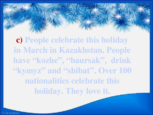 c) People celebrate this holiday in March in Kazakhstan. People have “kozhe”, “baursak”, drink “kymyz” and “shibat”. Over 100 nationalities celebrate this holiday. They love it.