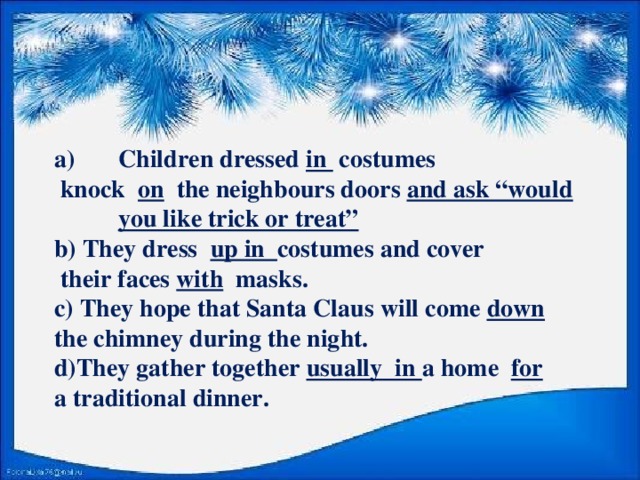 Children dressed in costumes  knock on the neighbours doors and ask “would you like trick or treat” b) They dress up in costumes and cover  their faces with masks. c) They hope that Santa Claus will come down the chimney during the night. d)They gather together usually in a home for