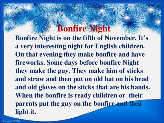 Bonfire Night Bonfire Night is on the fifth of November. It’s a very interesting night for English children. On that evening they make bonfire and have fireworks. Some days before bonfire Night they make the guy. They make him of sticks and straw and then put on old hat on his head and old gloves on the sticks that are his hands. When the bonfire is ready children or their parents put the guy on the bonfire and then light it.