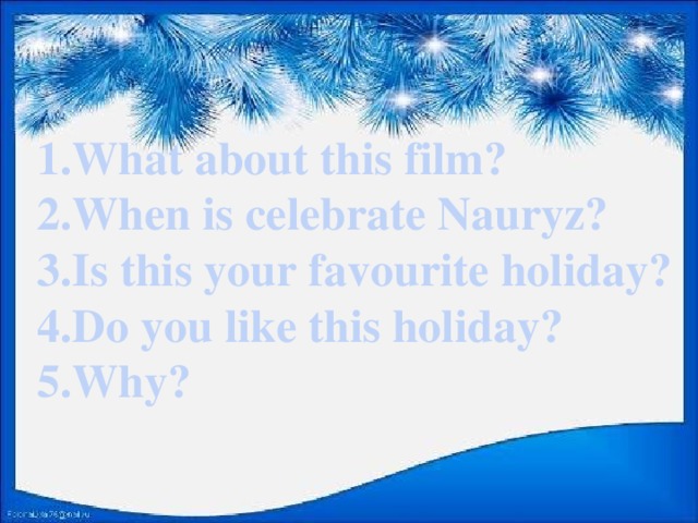 1.What about this film? 2.When is celebrate Nauryz? 3.Is this your favourite holiday? 4.Do you like this holiday? 5.Why?
