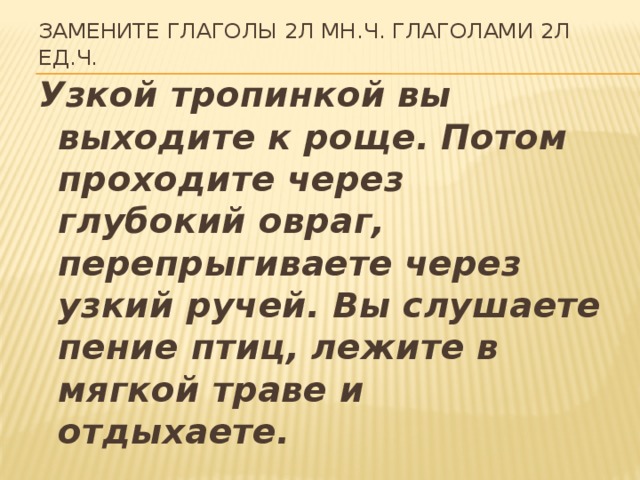 Замените глаголы 2л мн.ч. глаголами 2л ед.ч.   Узкой тропинкой вы выходите к роще. Потом проходите через глубокий овраг, перепрыгиваете через узкий ручей. Вы слушаете пение птиц, лежите в мягкой траве и отдыхаете.