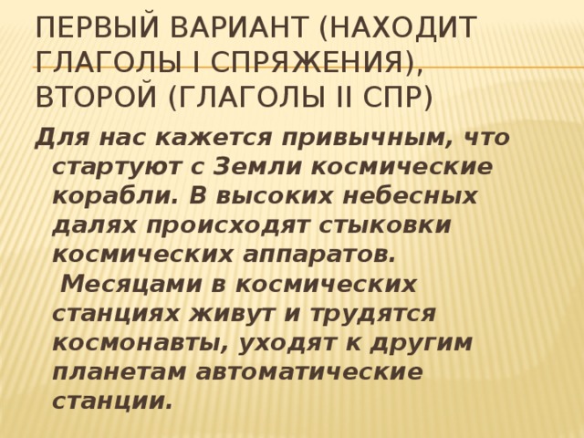 Первый вариант (находит глаголы i спряжения), второй (глаголы ii спр) Для нас кажется привычным, что стартуют с Земли космические корабли. В высоких небесных далях происходят стыковки космических аппаратов.  Месяцами в космических станциях живут и трудятся космонавты, уходят к другим планетам автоматические станции.