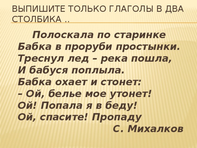 Выпишите только глаголы в два столбика ..  Полоскала по старинке  Бабка в проруби простынки.  Треснул лед – река пошла,  И бабуся поплыла.  Бабка охает и стонет:  – Ой, белье мое утонет!  Ой! Попала я в беду!  Ой, спасите! Пропаду                              С. Михалков