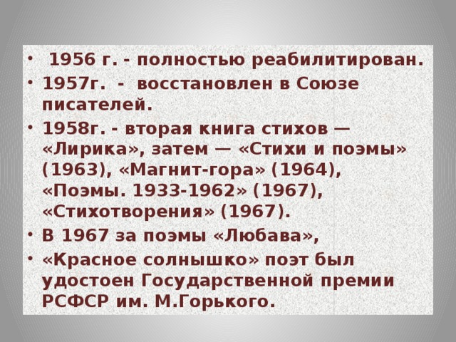 1956 г. - полностью реабилитирован. 1957г. - восстановлен в Союзе писателей. 1958г. - вторая книга стихов — «Лирика», затем — «Стихи и поэмы» (1963), «Магнит-гора» (1964), «Поэмы. 1933-1962» (1967), «Стихотворения» (1967). В 1967 за поэмы «Любава», «Красное солнышко» поэт был удостоен Государственной премии РСФСР им. М.Горького.