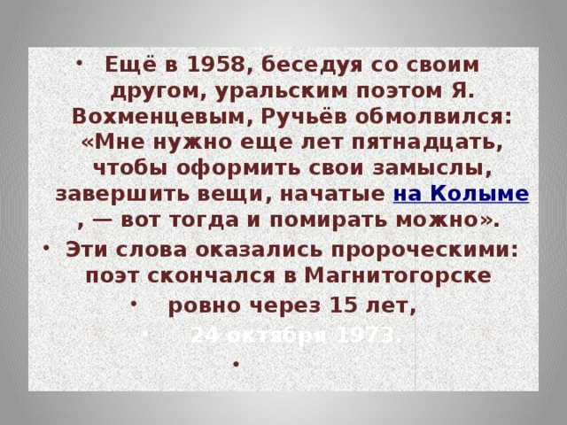 Ещё в 1958, беседуя со своим другом, уральским поэтом Я. Вохменцевым, Ручьёв обмолвился: «Мне нужно еще лет пятнадцать, чтобы оформить свои замыслы, завершить вещи, начатые на Колыме