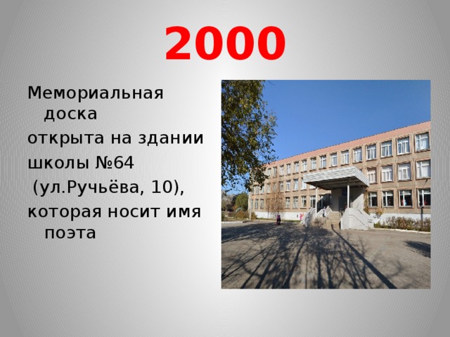 2000 Мемориальная доска открыта на здании школы №64  (ул.Ручьёва, 10), которая носит имя поэта