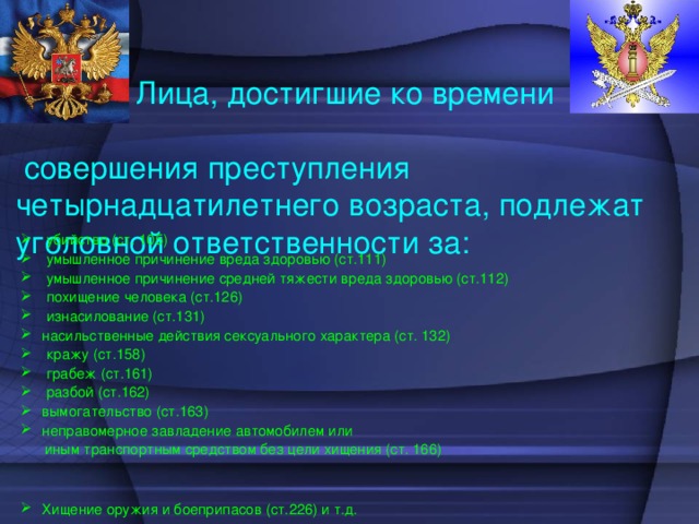 Лица, достигшие ко времени совершения преступления четырнадцатилетнего возраста, подлежат уголовной ответственности за:  убийство (ст. 105)  умышленное причинение вреда здоровью (ст.111)  умышленное причинение средней тяжести вреда здоровью (ст.112)  похищение человека (ст.126)  изнасилование (ст.131) насильственные действия сексуального характера (ст. 132)  кражу (ст.158)  грабеж (ст.161)  разбой (ст.162) вымогательство (ст.163) неправомерное завладение автомобилем или  иным транспортным средством без цели хищения (ст. 166)