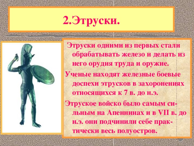 2.Этруски.  Этруски одними из первых стали обрабатывать железо и делать из него орудия труда и оружие. Ученые находят железные боевые доспехи этрусков в захоронениях относящихся к 7 в. до н.э. Этруское войско было самым си-льным на Апеннинах и в VII в. до н.э. они подчинили себе прак-тически весь полуостров. Одним из самых загадочных народов в истории были древнейшие жители Аппенин-ЭТРУСКИ. Историки до сих пор ведут спор - откуда они пришли. Язык этрусков лишь отдаленно напоминает кавказские языки и не имеет других аналогов в Европе.