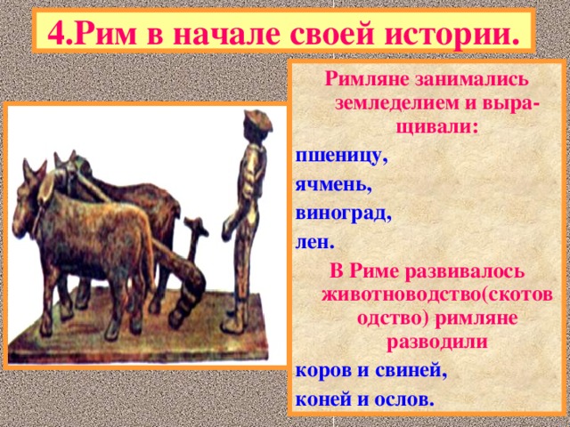 4.Рим в начале своей истории. Римляне занимались земледелием и выра-щивали : пшеницу, ячмень, виноград, лен. В Риме развивалось животноводство(скотоводство) римляне разводили коров и свиней, коней и ослов.