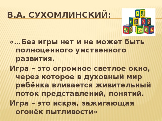 В.А. СУХОМЛИНСКИЙ:   «…Без игры нет и не может быть полноценного умственного развития. Игра – это огромное светлое окно, через которое в духовный мир ребёнка вливается живительный поток представлений, понятий. Игра – это искра, зажигающая огонёк пытливости»