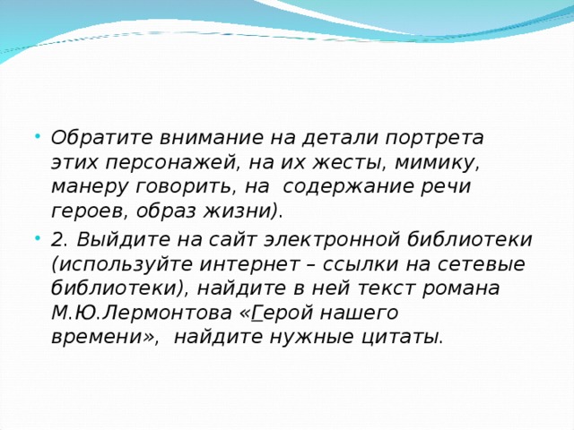 Обратите внимание на детали портрета этих персонажей, на их жесты, мимику, манеру говорить, на  содержание речи героев, образ жизни). 2. Выйдите на сайт электронной библиотеки (используйте интернет – ссылки на сетевые библиотеки), найдите в ней текст романа М.Ю.Лермонтова « Г