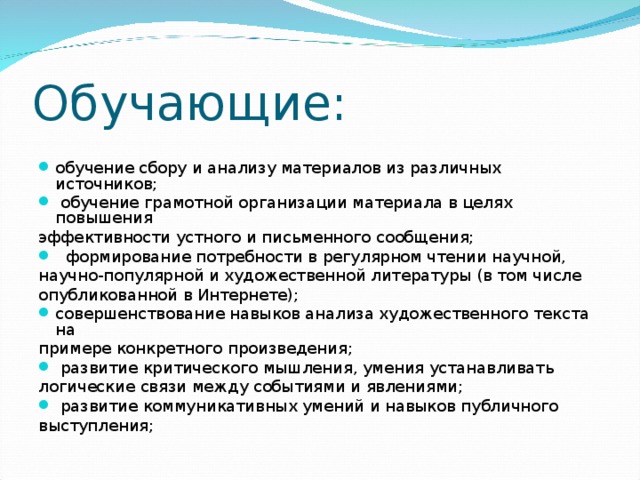 Обучающие: обучение сбору и анализу материалов из различных источников;  обучение грамотной организации материала в целях повышения эффективности устного и письменного сообщения;  формирование потребности в регулярном чтении научной, научно-популярной и художественной литературы (в том числе опубликованной в Интернете); совершенствование навыков анализа художественного текста на примере конкретного произведения;  развитие критического мышления, умения устанавливать логические связи между событиями и явлениями;  развитие коммуникативных умений и навыков публичного выступления;