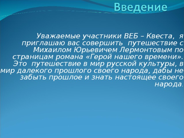    Уважаемые участники ВЕБ – Квеста,  я приглашаю вас совершить  путешествие с Михаилом Юрьевичем Лермонтовым по страницам романа «Герой нашего времени».  Это  путешествие в мир русской культуры, в мир далекого прошлого своего народа, дабы не забыть прошлое и знать настоящее своего народа .