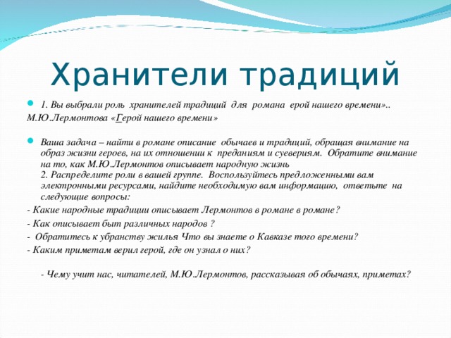 Хранители традиций 1. Вы выбрали роль  хранителей традиций  для  романа ерой нашего времени».. М.Ю.Лермонтова « Г ерой нашего времени»   Ваша задача – найти в романе описание обычаев и традиций, обращая внимание на образ жизни героев, на их отношении к  преданиям и суевериям.  Обратите внимание на то, как М.Ю.Лермонтов описывает народную жизнь  2. Распределите роли в вашей группе.  Воспользуйтесь предложенными вам электронными ресурсами, найдите необходимую вам информацию,  ответьте  на следующие вопросы: - Какие народные традиции описывает Лермонтов в романе в романе? - Как описывает быт различных народов ? -  Обратитесь к убранству жилья Что вы знаете о Кавказе того времени? - Каким приметам верил герой, где он узнал о них?  - Чему учит нас, читателей, М.Ю.Лермонтов, рассказывая об обычаях, приметах?