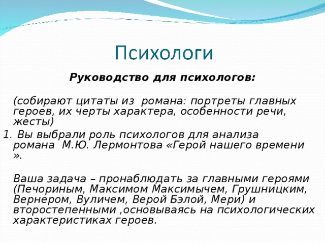 Руководство для психологов:  (собирают цитаты из  романа: портреты главных героев, их черты характера, особенности речи, жесты) 1. Вы выбрали роль психологов для анализа романа  М.Ю. Лермонтова «Герой нашего времени ».   Ваша задача – пронаблюдать за главными героями (Печориным, Максимом Максимычем, Грушницким, Вернером, Вуличем, Верой Бэлой, Мери) и второстепенными ,основываясь на психологических характеристиках героев.                               