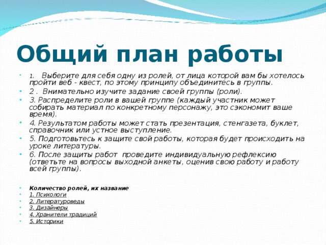 Общий план работы 1.    Выберите для себя одну из ролей, от лица которой вам бы хотелось пройти веб - квест, по этому принципу объединитесь в группы. 2 .  Внимательно изучите задание своей группы (роли). 3. Распределите роли в вашей группе (каждый участник может собирать материал по конкретному персонажу, это сэкономит ваше время). 4. Результатом работы может стать презентация, стенгазета, буклет, справочник или устное выступление. 5. Подготовьтесь к защите свой работы, которая будет происходить на уроке литературы. 6. После защиты работ  проведите индивидуальную рефлексию (ответьте на вопросы выходной анкеты, оценив свою работу и работу всей группы).