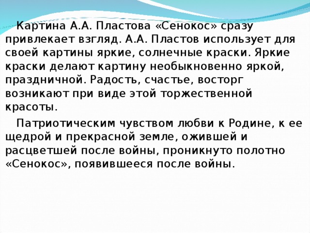 Картина А.А. Пластова «Сенокос» сразу привлекает взгляд. А.А. Пластов использует для своей картины яркие, солнечные краски. Яркие краски делают картину необыкновенно яркой, праздничной. Радость, счастье, восторг возникают при виде этой торжественной красоты. Патриотическим чувством любви к Родине, к ее щедрой и прекрасной земле, ожившей и расцветшей после войны, проникнуто полотно «Сенокос», появившееся после войны.