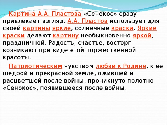 Картина А.А. Пластова «Сенокос» сразу привлекает взгляд. А.А. Пластов использует для своей картины  яркие , солнечные краски . Яркие краски делают картину необыкновенно яркой , праздничной. Радость, счастье, восторг возникают при виде этой торжественной красоты. Патриотическим чувством любви к Родине , к ее щедрой и прекрасной земле, ожившей и расцветшей после войны, проникнуто полотно «Сенокос», появившееся после войны.