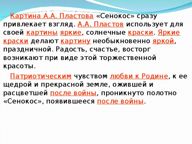 Картина А.А. Пластова «Сенокос» сразу привлекает взгляд. А.А. Пластов использует для своей картины  яркие , солнечные краски . Яркие краски делают картину необыкновенно яркой , праздничной. Радость, счастье, восторг возникают при виде этой торжественной красоты. Патриотическим чувством любви к Родине , к ее щедрой и прекрасной земле, ожившей и расцветшей после войны , проникнуто полотно «Сенокос», появившееся после войны .