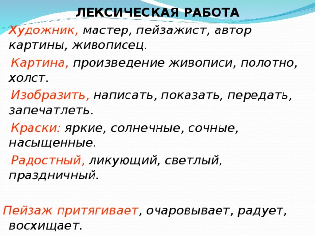 ЛЕКСИЧЕСКАЯ РАБОТА  Художник, мастер, пейзажист, автор картины, живописец.  Картина, произведение живописи, полотно, холст.  Изобразить, написать, показать, передать, запечатлеть.  Краски: яркие, солнечные, сочные, насыщенные.  Радостный, ликующий, светлый, праздничный.  Пейзаж притягивает , очаровывает, радует, восхищает.