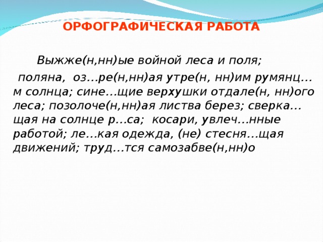 ОРФОГРАФИЧЕСКАЯ РАБОТА    Выжже(н,нн)ые войной леса и поля;  поляна, оз…ре(н,нн)ая утре(н , нн)им румянц … м солнца; сине…щие верхушки отдале(н, нн)ого леса; позолоче(н,нн)ая листва берез; сверка…щая на солнце  р…са; косари, увлеч…нные работой; ле…кая одежда, (не) стесня…щая движений; труд…тся самозабве(н,нн)о