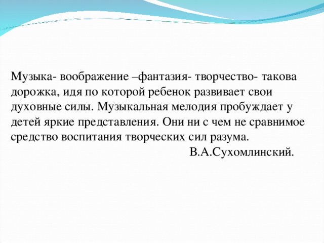 Музыка- воображение –фантазия- творчество- такова дорожка, идя по которой ребенок развивает свои духовные силы. Музыкальная мелодия пробуждает у детей яркие представления. Они ни с чем не сравнимое средство воспитания творческих сил разума.  В.А.Сухомлинский.